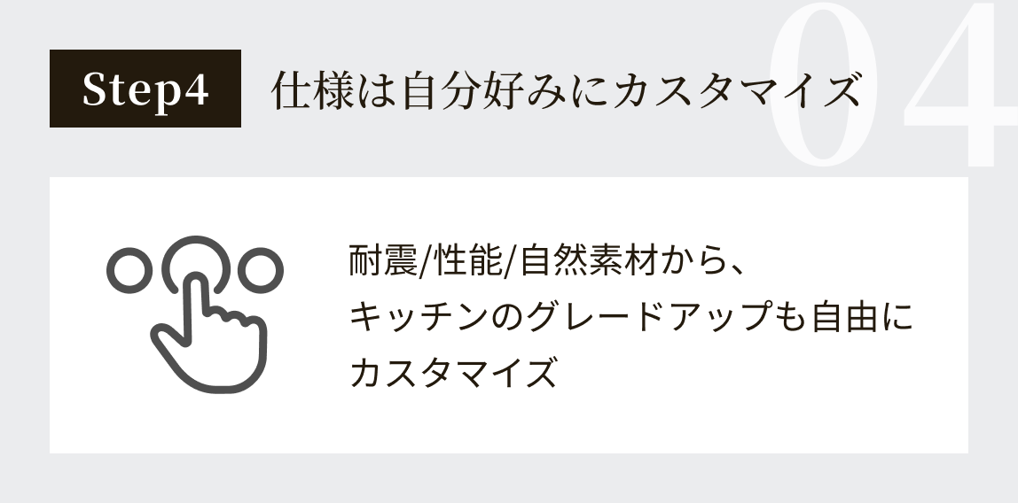 step4:仕様は自分好みにカスタマイズ:耐震/性能/自然素材から、キッチンのグレードアップも自由にカスタマイズ